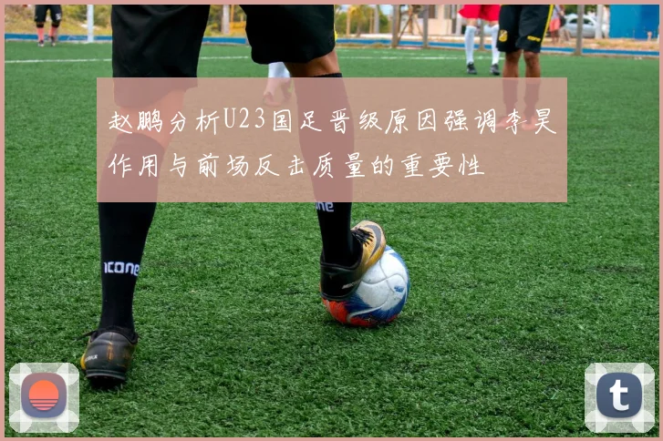 赵鹏分析U23国足晋级原因强调李昊作用与前场反击质量的重要性