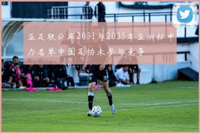 亚足联公布2031与2035年亚洲杯申办名单中国足协未参与竞争