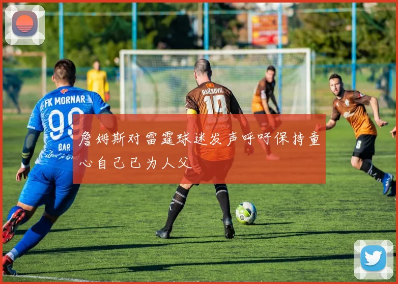 詹姆斯对雷霆球迷发声呼吁保持童心自己已为人父