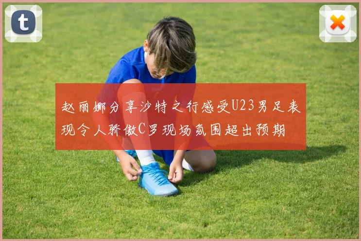 赵丽娜分享沙特之行感受U23男足表现令人骄傲C罗现场氛围超出预期