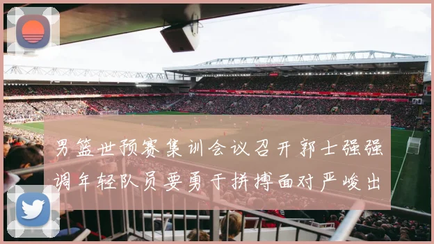 男篮世预赛集训会议召开郭士强强调年轻队员要勇于拼搏面对严峻出线形势
