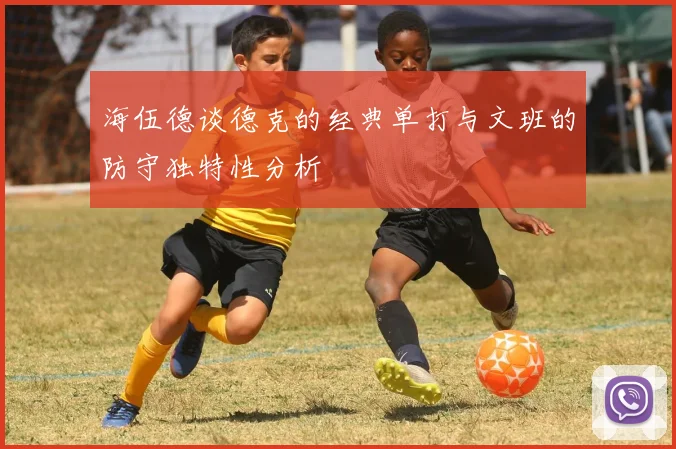 海伍德谈德克的经典单打与文班的防守独特性分析