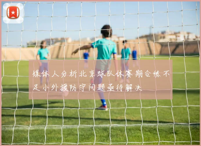 媒体人分析北京球队休赛期合练不足小外援防守问题亟待解决