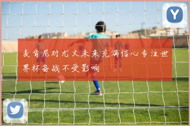 麦肯尼对尤文未来充满信心专注世界杯备战不受影响