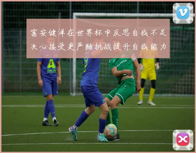 富安健洋在世界杯中反思自我不足决心接受更严酷挑战提升自我能力