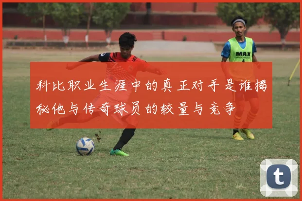 科比职业生涯中的真正对手是谁揭秘他与传奇球员的较量与竞争