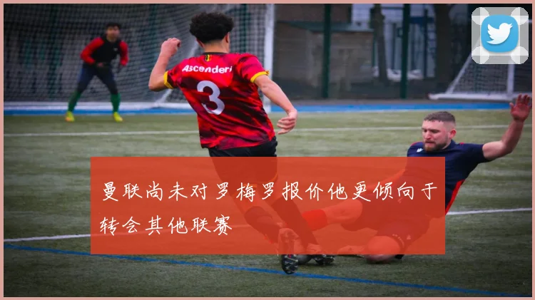 曼联尚未对罗梅罗报价他更倾向于转会其他联赛