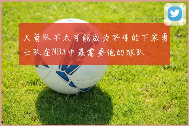 火箭队不太可能成为字母的下家勇士队在NBA中最需要他的球队