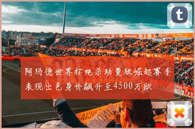阿玛德世界杯绝杀助曼联崛起赛季表现出色身价飙升至4500万欧