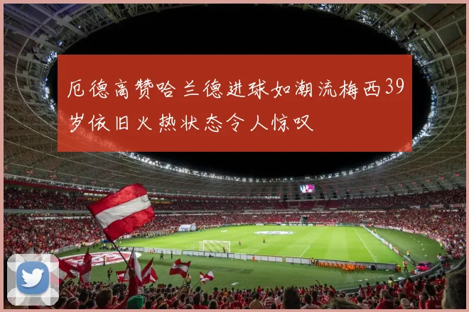 厄德高赞哈兰德进球如潮流梅西39岁依旧火热状态令人惊叹