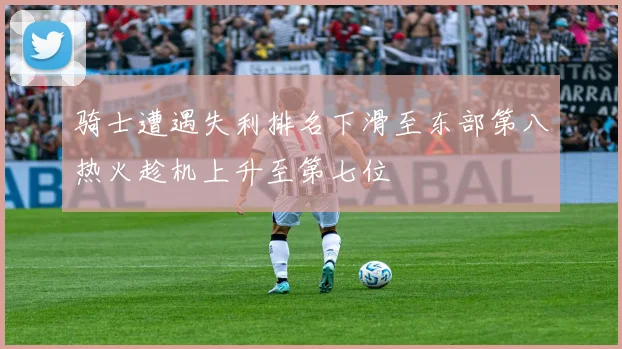 骑士遭遇失利排名下滑至东部第八热火趁机上升至第七位