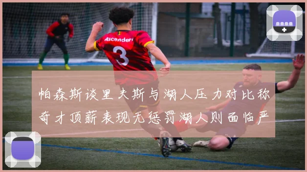 帕森斯谈里夫斯与湖人压力对比称奇才顶薪表现无惩罚湖人则面临严格审视