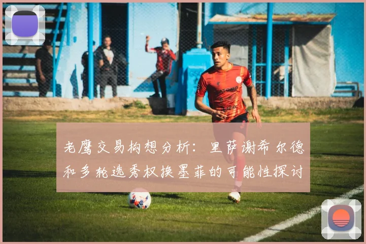 老鹰交易构想分析：里萨谢希尔德和多轮选秀权换墨菲的可能性探讨