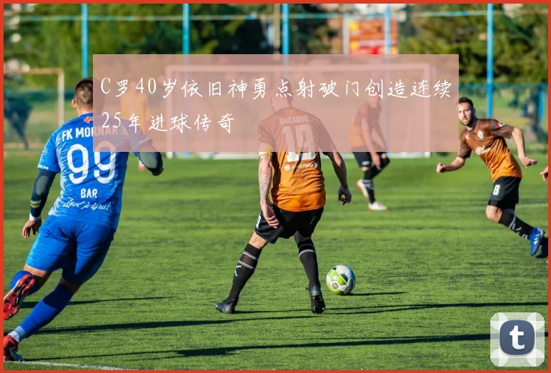 C罗40岁依旧神勇点射破门创造连续25年进球传奇