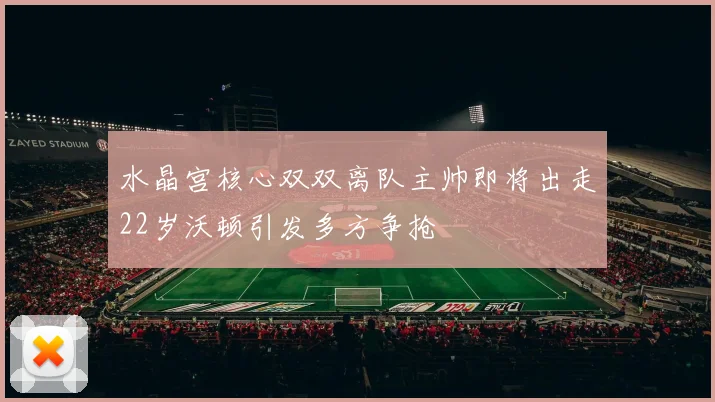 水晶宫核心双双离队主帅即将出走22岁沃顿引发多方争抢