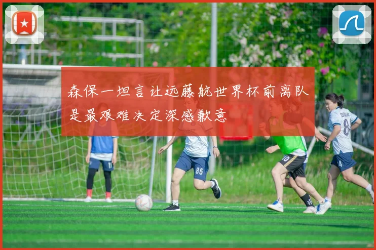 森保一坦言让远藤航世界杯前离队是最艰难决定深感歉意