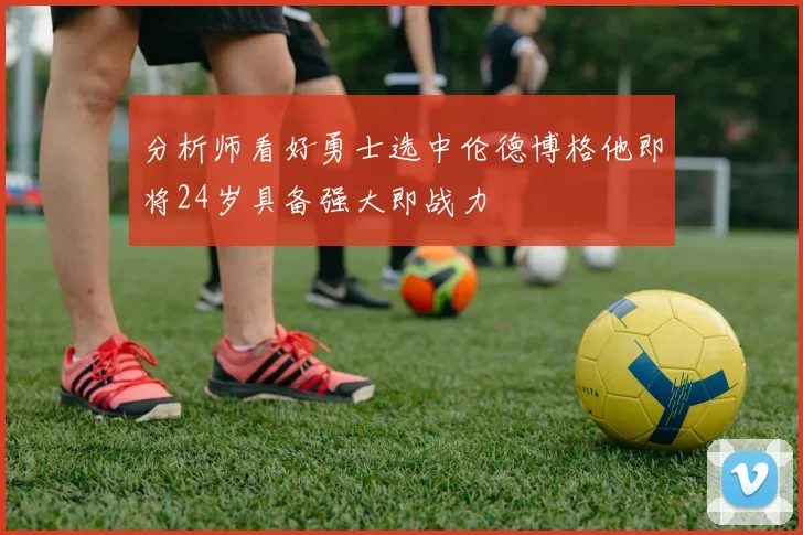 分析师看好勇士选中伦德博格他即将24岁具备强大即战力