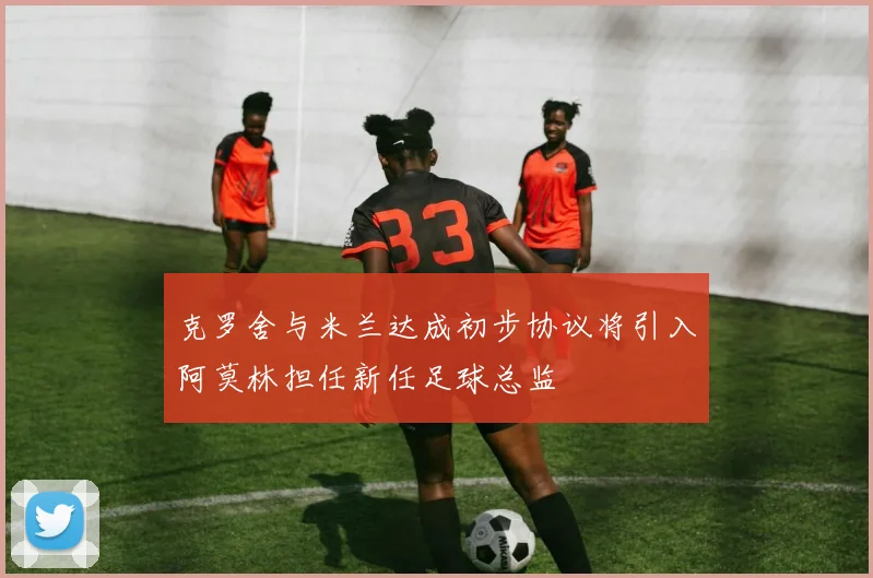 克罗舍与米兰达成初步协议将引入阿莫林担任新任足球总监