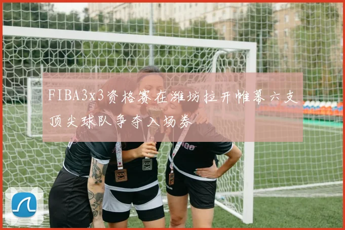 FIBA3x3资格赛在潍坊拉开帷幕六支顶尖球队争夺入场券