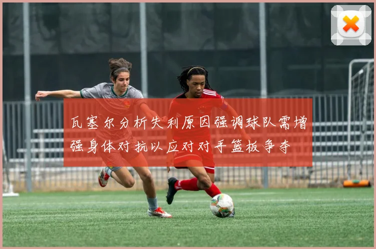 瓦塞尔分析失利原因强调球队需增强身体对抗以应对对手篮板争夺