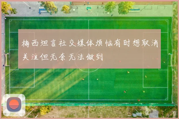 梅西坦言社交媒体烦恼有时想取消关注但无奈无法做到