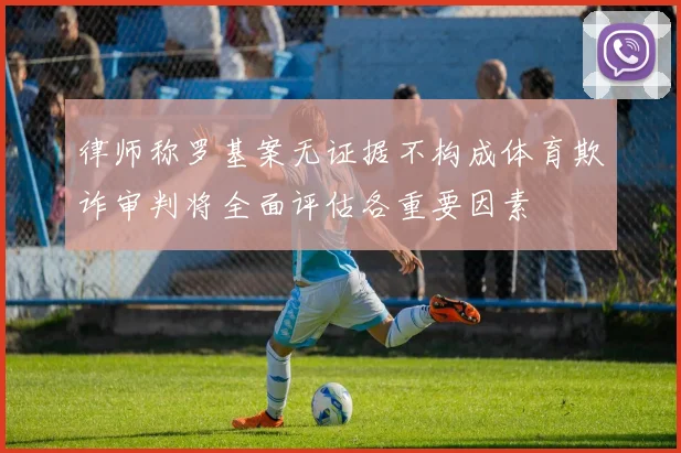 律师称罗基案无证据不构成体育欺诈审判将全面评估各重要因素