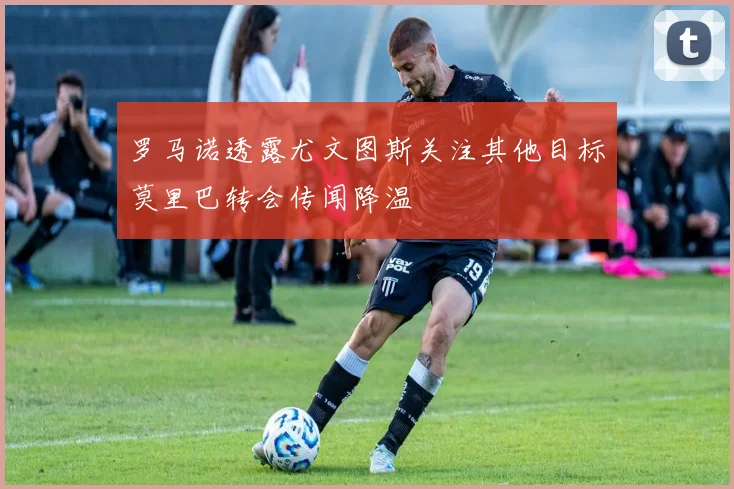 罗马诺透露尤文图斯关注其他目标莫里巴转会传闻降温